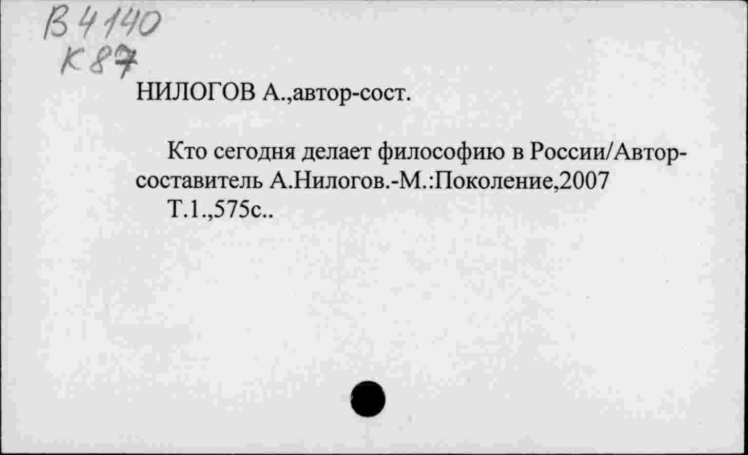 ﻿НИЛОГОВ А.,автор-сост.
Кто сегодня делает философию в России/Автор-составитель А.Нилогов.-М.:Поколение,2007
Т.1.,575с..